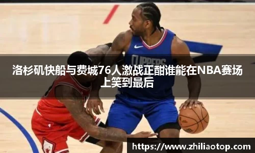 洛杉矶快船与费城76人激战正酣谁能在NBA赛场上笑到最后