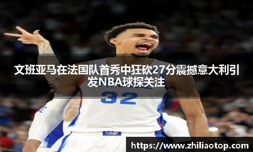 文班亚马在法国队首秀中狂砍27分震撼意大利引发NBA球探关注