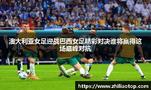 澳大利亚女足迎战巴西女足精彩对决谁将赢得这场巅峰对抗
