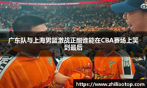 广东队与上海男篮激战正酣谁能在CBA赛场上笑到最后
