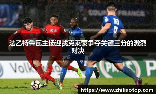 法乙特鲁瓦主场迎战克莱蒙争夺关键三分的激烈对决